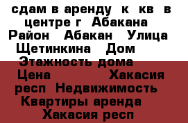 сдам в аренду 1к. кв. в центре г. Абакана › Район ­ Абакан › Улица ­ Щетинкина › Дом ­ 73 › Этажность дома ­ 5 › Цена ­ 10 000 - Хакасия респ. Недвижимость » Квартиры аренда   . Хакасия респ.